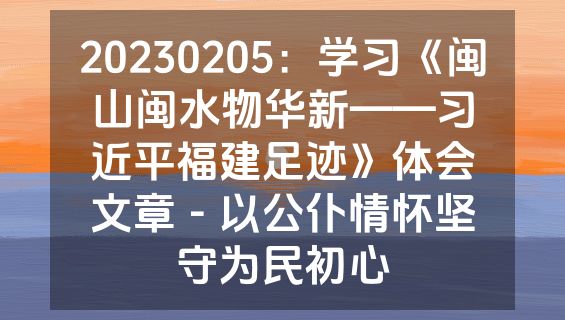 20230205：学习《闽山闽水物华新——习近平福建足迹》体会文章－以公仆情怀坚守为民初心