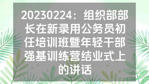 20230224：组织部部长在新录用公务员初任培训班暨年轻干部强基训练营结业式上的讲话