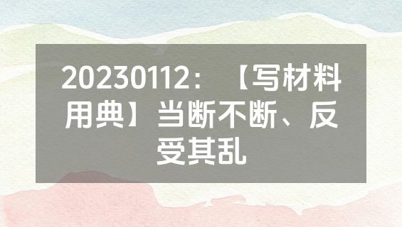 20230112：【写材料用典】当断不断、反受其乱
