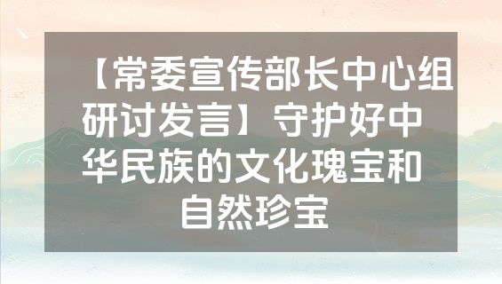 【常委宣传部长中心组研讨发言】守护好中华民族的文化瑰宝和自然珍宝