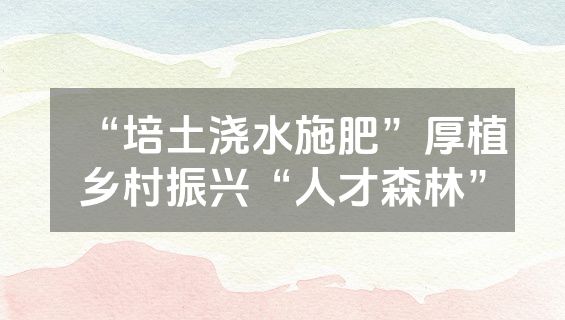 “培土浇水施肥”厚植乡村振兴“人才森林”
