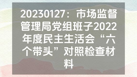 20230127：市场监督管理局党组班子2022年度民主生活会“六个带头”对照检查材料