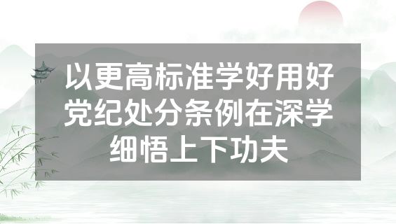 以更高标准学好用好党纪处分条例在深学细悟上下功夫