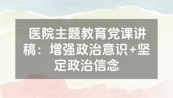 医院主题教育党课讲稿：增强政治意识+坚定政治信念