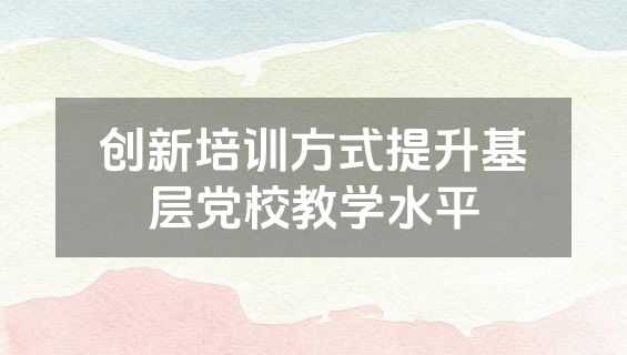 创新培训方式提升基层党校教学水平