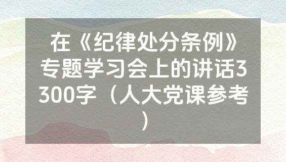 在《纪律处分条例》专题学习会上的讲话3300字（人大党课参考）
