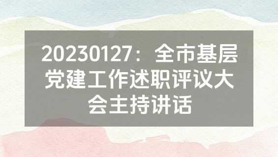 20230127：全市基层党建工作述职评议大会主持讲话