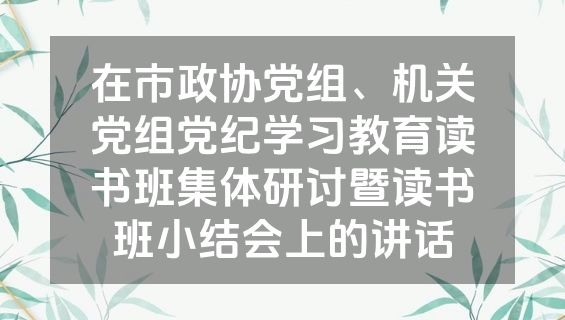 在市政协党组、机关党组党纪学习教育读书班集体研讨暨读书班小结会上的讲话