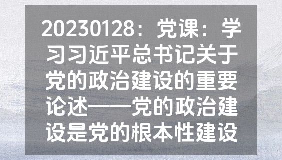 20230128：党课：学习习近平总书记关于党的政治建设的重要论述——党的政治建设是党的根本性建设