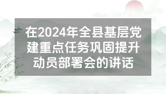 在2024年全县基层党建重点任务巩固提升动员部署会的讲话