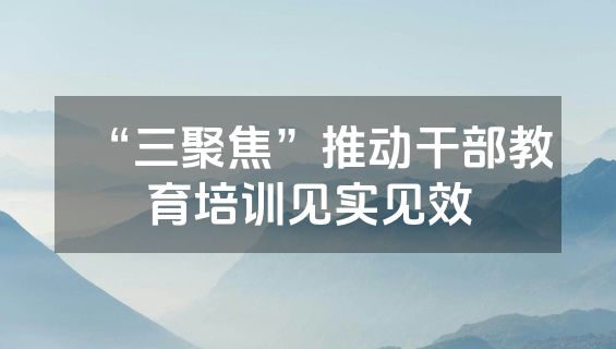 “三聚焦”推动干部教育培训见实见效