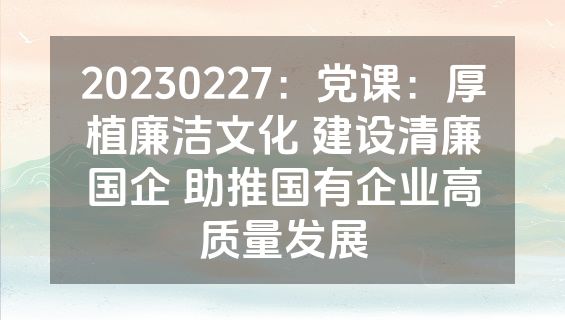 20230227：党课：厚植廉洁文化 建设清廉国企 助推国有企业高质量发展