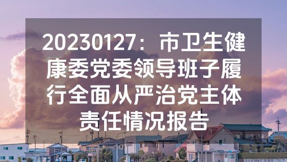 20230127：市卫生健康委党委领导班子履行全面从严治党主体责任情况报告