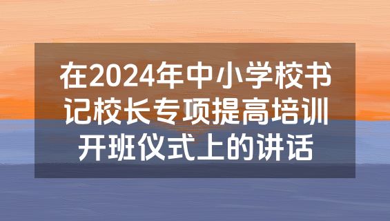 在2024年中小学校书记校长专项提高培训开班仪式上的讲话