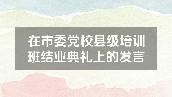 在市委党校县级培训班结业典礼上的发言