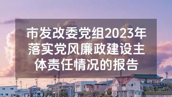 市发改委党组2023年落实党风廉政建设主体责任情况的报告
