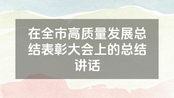 在全市高质量发展总结表彰大会上的总结讲话