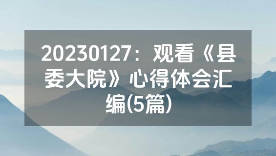 20230127：观看《县委大院》心得体会汇编(5篇)