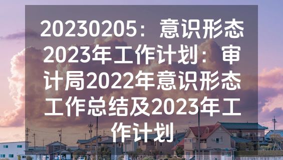20230205：意识形态2023年工作计划：审计局2022年意识形态工作总结及2023年工作计划