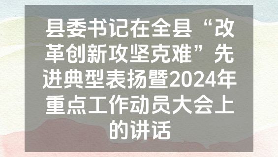 县委书记在全县“改革创新攻坚克难”先进典型表扬暨2024年重点工作动员大会上的讲话