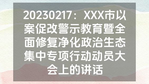 20230217：XXX市以案促改警示教育暨全面修复净化政治生态集中专项行动动员大会上的讲话