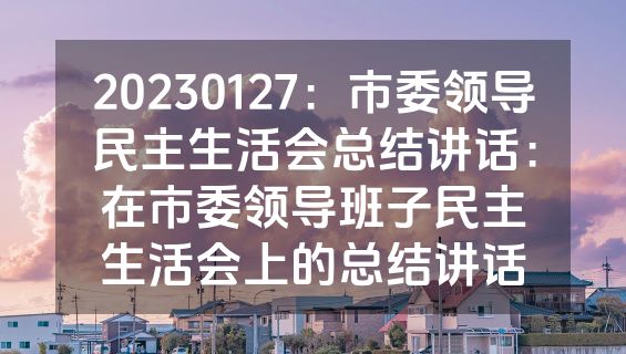 20230127：市委领导民主生活会总结讲话：在市委领导班子民主生活会上的总结讲话