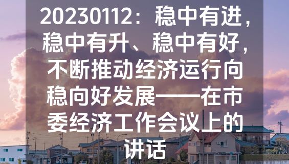 20230112：稳中有进，稳中有升、稳中有好，不断推动经济运行向稳向好发展——在市委经济工作会议上的讲话