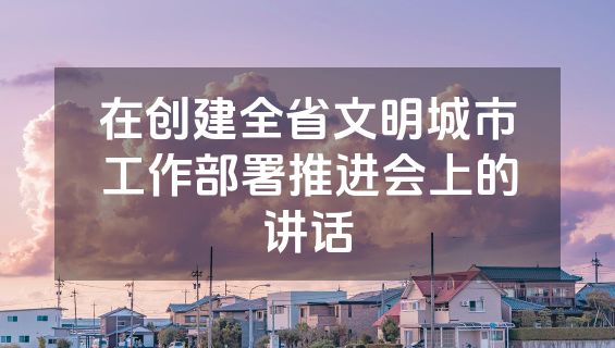 在创建全省文明城市工作部署推进会上的讲话