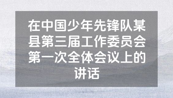 在中国少年先锋队某县第三届工作委员会第一次全体会议上的讲话