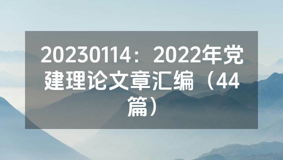 20230114：2022年党建理论文章汇编（44篇）