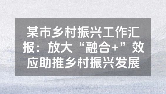 某市乡村振兴工作汇报：放大“融合+”效应助推乡村振兴发展