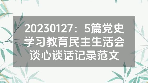 20230127：5篇党史学习教育民主生活会谈心谈话记录范文