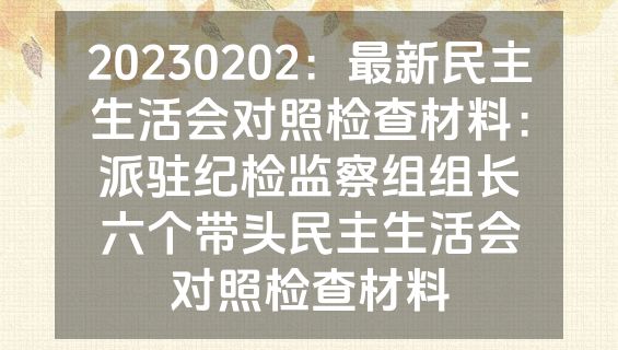20230202：最新民主生活会对照检查材料：派驻纪检监察组组长六个带头民主生活会对照检查材料