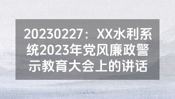 20230227：XX水利系统2023年党风廉政警示教育大会上的讲话