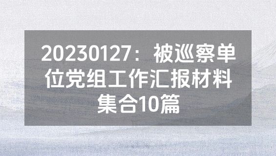 20230127：被巡察单位党组工作汇报材料集合10篇