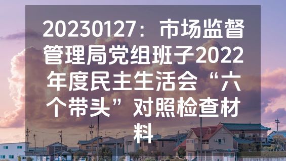 20230127：市场监督管理局党组班子2022年度民主生活会“六个带头”对照检查材料