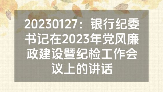 20230127：银行纪委书记在2023年党风廉政建设暨纪检工作会议上的讲话