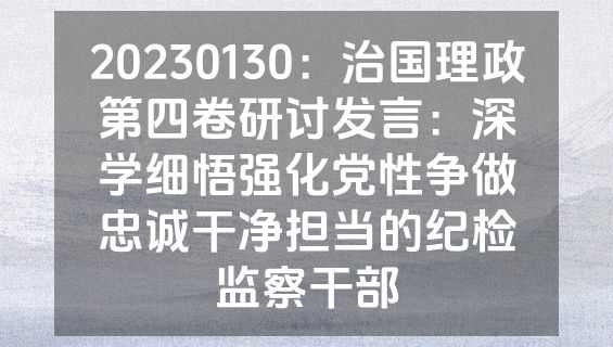 20230130：治国理政第四卷研讨发言：深学细悟强化党性争做忠诚干净担当的纪检监察干部