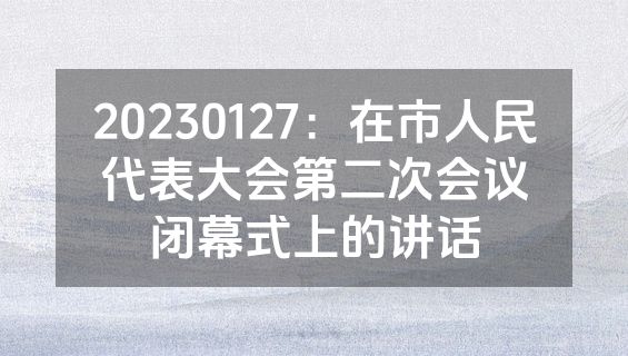 20230127：在市人民代表大会第二次会议闭幕式上的讲话
