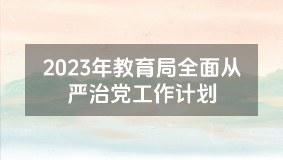 2023年教育局全面从严治党工作计划