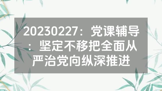 20230227：党课辅导：坚定不移把全面从严治党向纵深推进