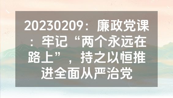 20230209：廉政党课：牢记“两个永远在路上”，持之以恒推进全面从严治党