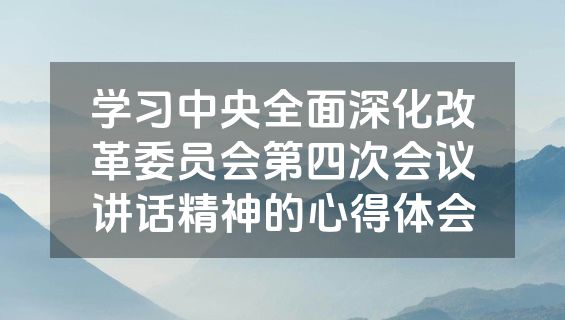 学习中央全面深化改革委员会第四次会议讲话精神的心得体会