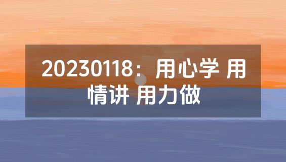 20230118：用心学 用情讲 用力做
