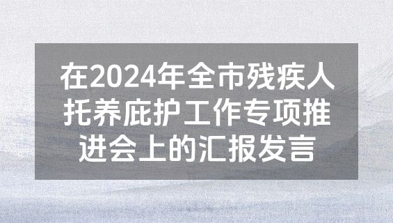 在2024年全市残疾人托养庇护工作专项推进会上的汇报发言