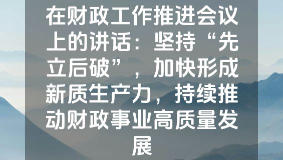 在财政工作推进会议上的讲话：坚持“先立后破”，加快形成新质生产力，持续推动财政事业高质量发展