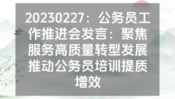20230227：公务员工作推进会发言：聚焦服务高质量转型发展推动公务员培训提质增效