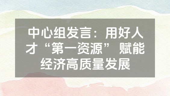 中心组发言：用好人才“第一资源” 赋能经济高质量发展