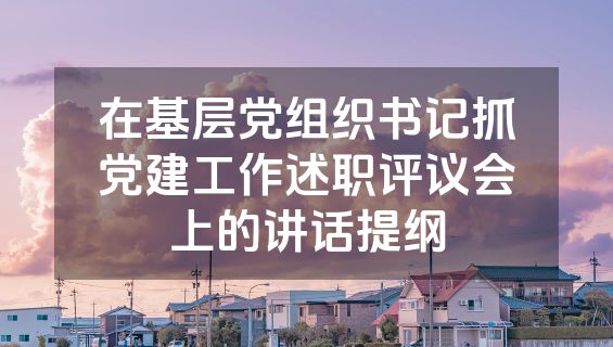 在基层党组织书记抓党建工作述职评议会上的讲话提纲