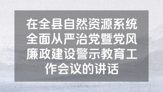 在全县自然资源系统全面从严治党暨党风廉政建设警示教育工作会议的讲话